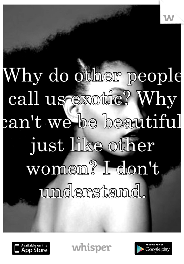 Why do other people call us exotic? Why can't we be beautiful just like other women? I don't understand.
