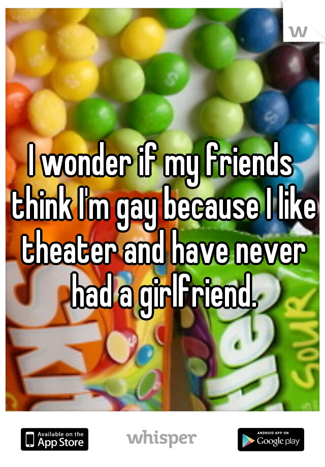I wonder if my friends think I'm gay because I like theater and have never had a girlfriend.
