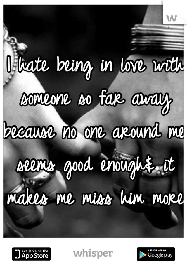 I hate being in love with someone so far away because no one around me seems good enough& it makes me miss him more