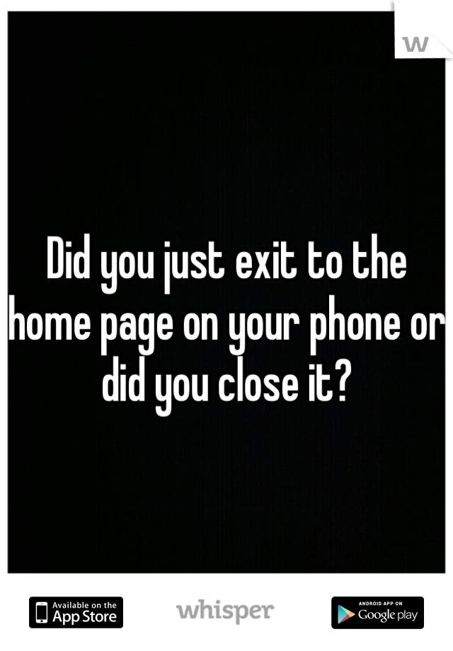 Did you just exit to the home page on your phone or did you close it?