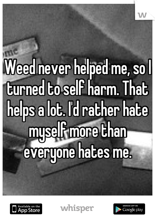 Weed never helped me, so I turned to self harm. That helps a lot. I'd rather hate myself more than everyone hates me.
