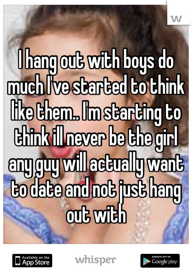I hang out with boys do much I've started to think like them.. I'm starting to think ill never be the girl any guy will actually want to date and not just hang out with 