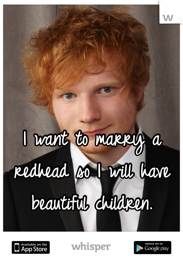 I want to marry a redhead so I will have beautiful children.