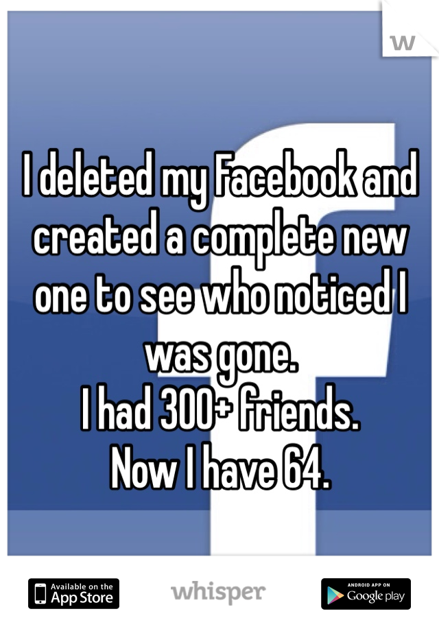 I deleted my Facebook and created a complete new one to see who noticed I was gone.
I had 300+ friends.
Now I have 64.