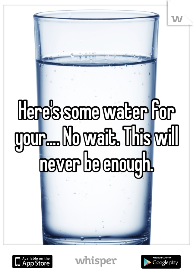 Here's some water for your.... No wait. This will never be enough.