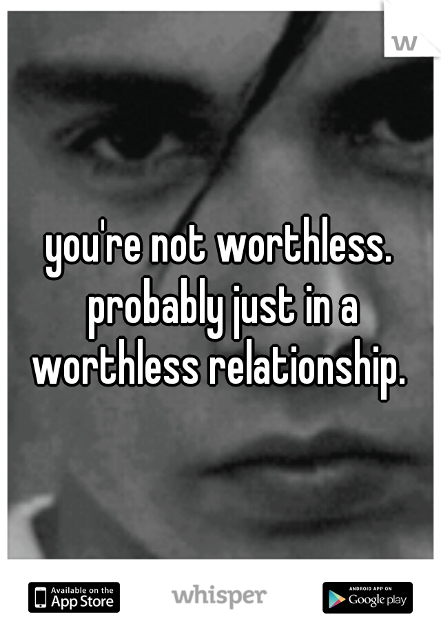 you're not worthless. probably just in a worthless relationship. 