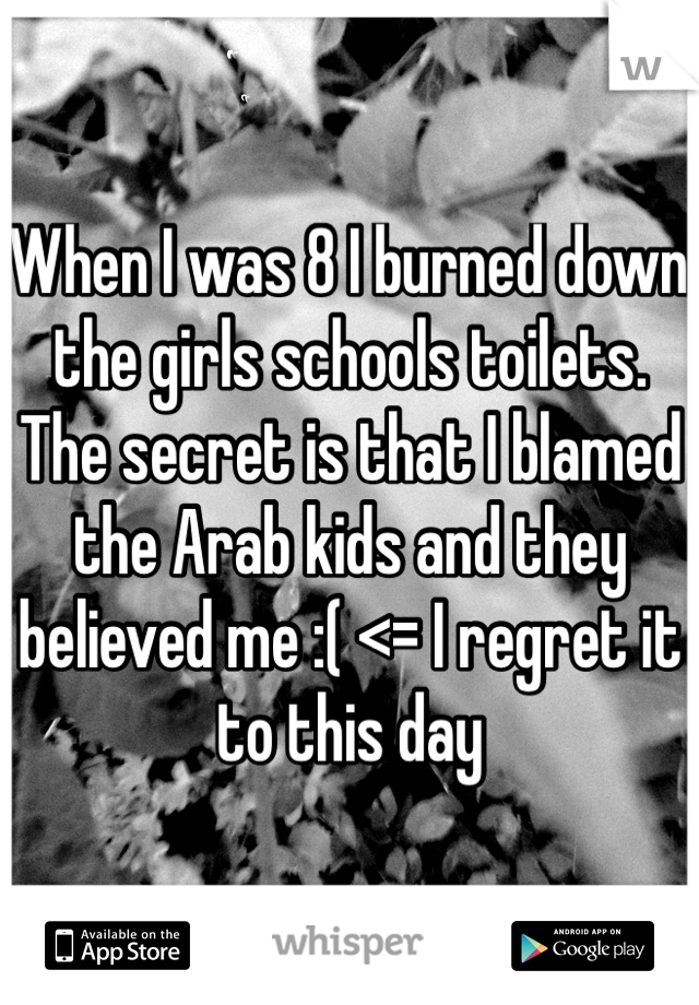 When I was 8 I burned down the girls schools toilets. The secret is that I blamed the Arab kids and they believed me :( <= I regret it to this day 