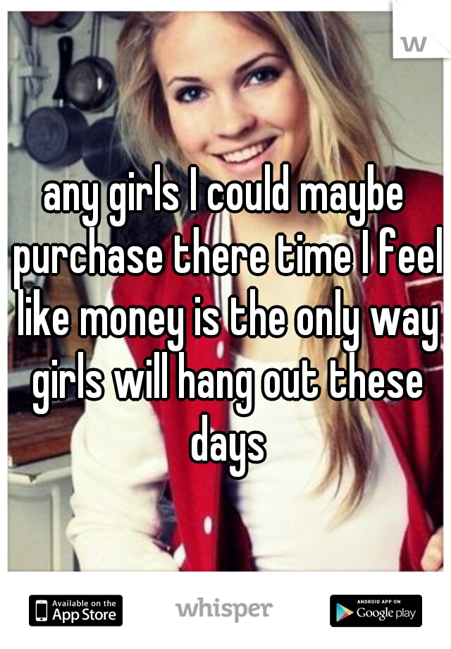 any girls I could maybe purchase there time I feel like money is the only way girls will hang out these days