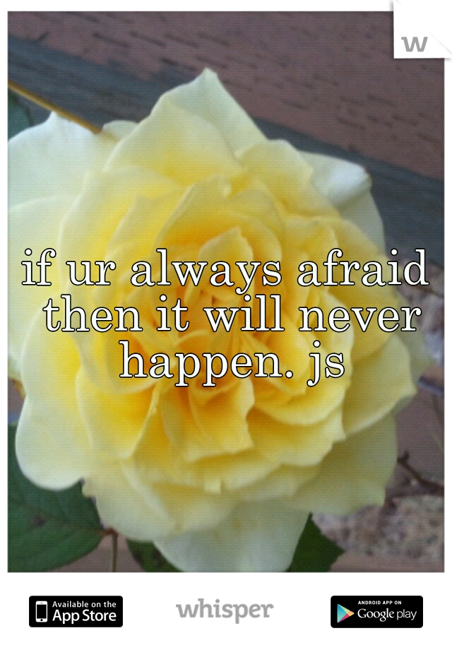 if ur always afraid then it will never happen. js