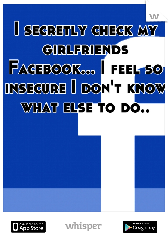 I secretly check my girlfriends Facebook... I feel so insecure I don't know what else to do..