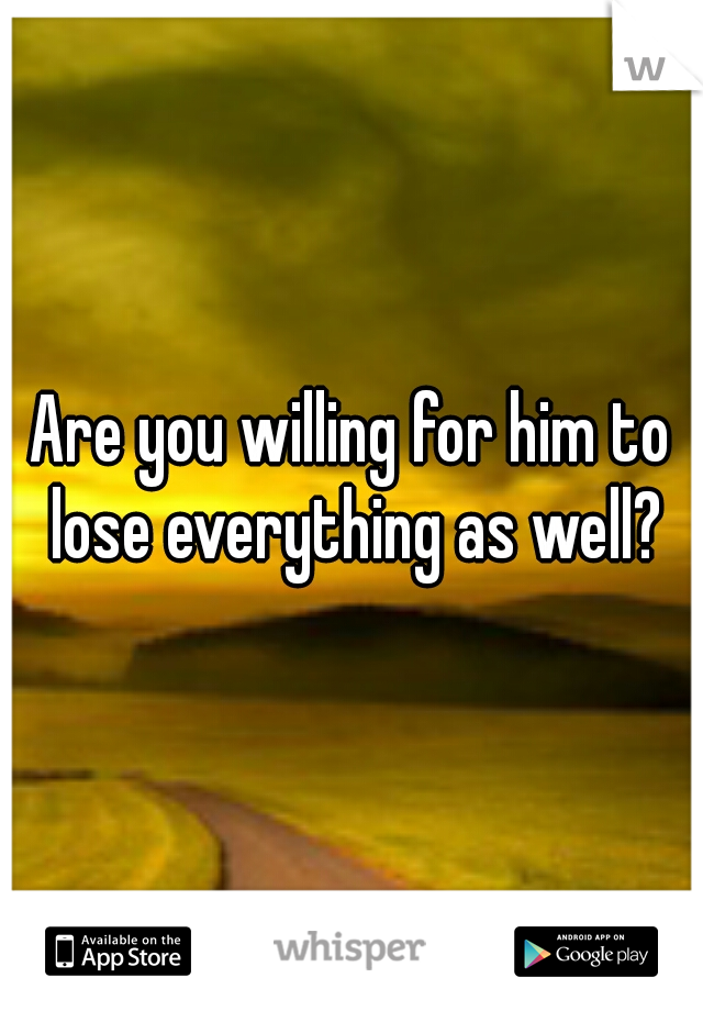 Are you willing for him to lose everything as well?