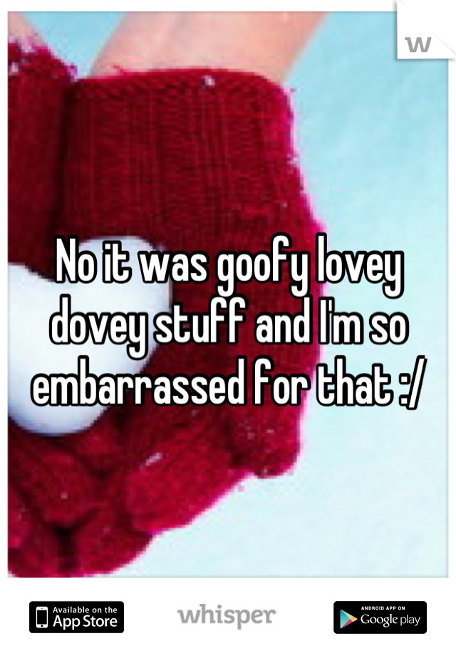 No it was goofy lovey dovey stuff and I'm so embarrassed for that :/