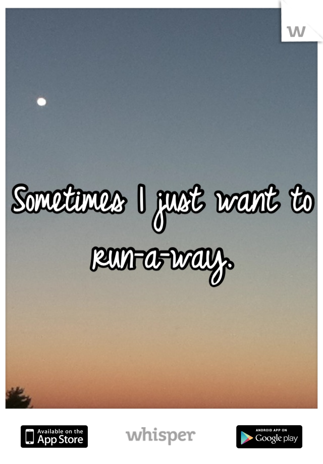 Sometimes I just want to run-a-way.