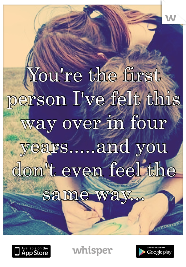 You're the first person I've felt this way over in four years.....and you don't even feel the same way...