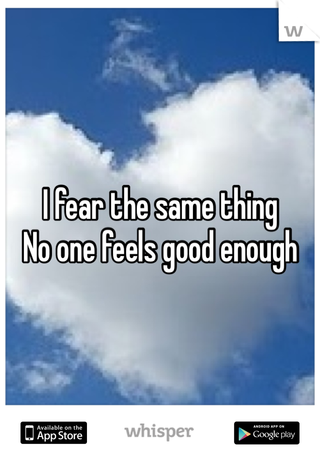 I fear the same thing
No one feels good enough