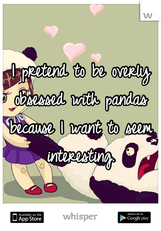 I pretend to be overly obsessed with pandas because I want to seem interesting.