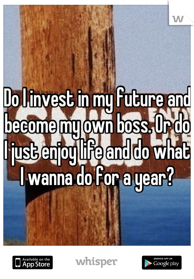Do I invest in my future and become my own boss. Or do I just enjoy life and do what I wanna do for a year?