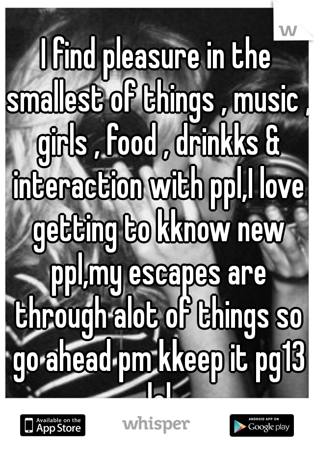 I find pleasure in the smallest of things , music , girls , food , drinkks & interaction with ppl,I love getting to kknow new ppl,my escapes are through alot of things so go ahead pm kkeep it pg13 lol