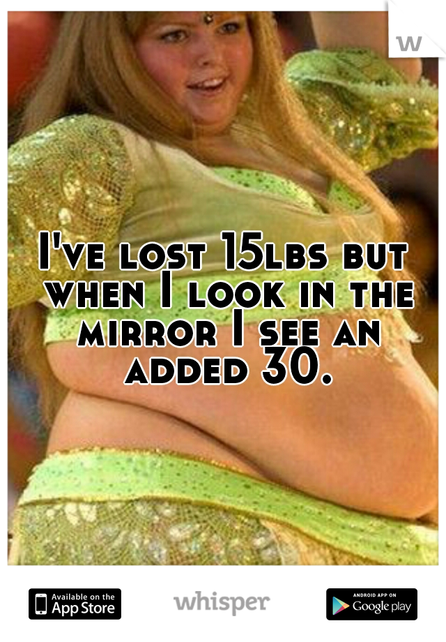I've lost 15lbs but when I look in the mirror I see an added 30.