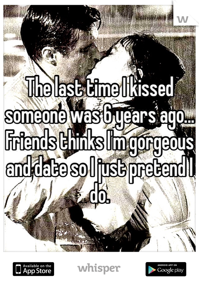 The last time I kissed someone was 6 years ago... Friends thinks I'm gorgeous and date so I just pretend I do. 