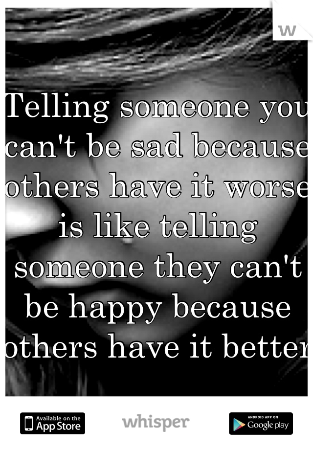 Telling someone you can't be sad because others have it worse is like telling someone they can't be happy because others have it better