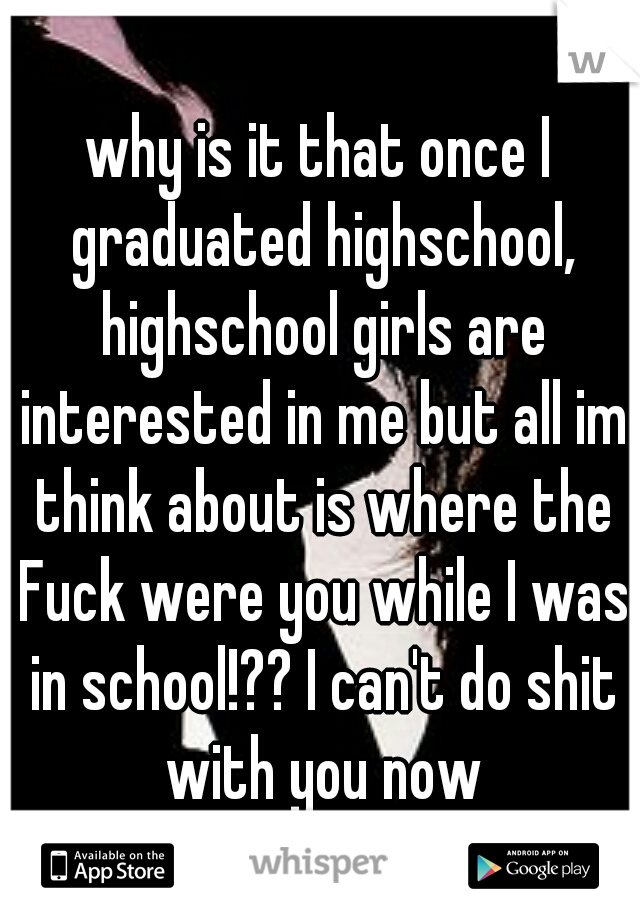 why is it that once I graduated highschool, highschool girls are interested in me but all im think about is where the Fuck were you while I was in school!?? I can't do shit with you now