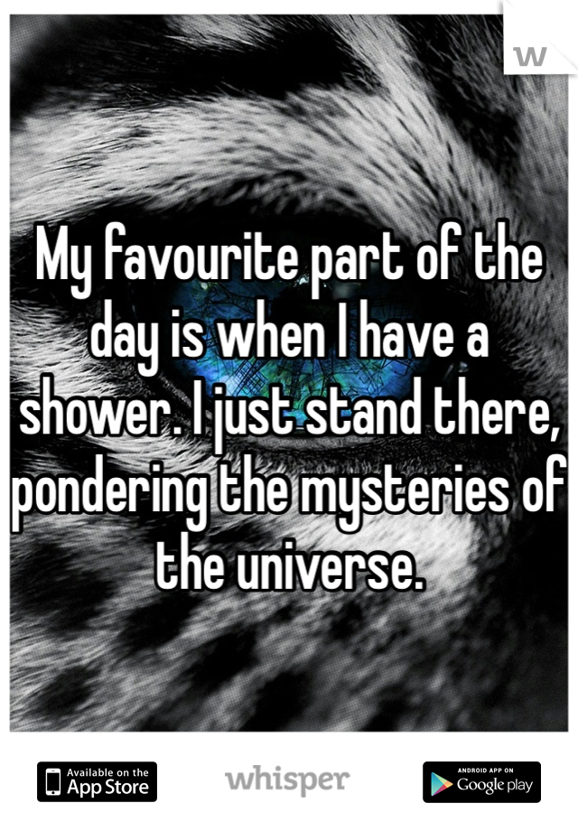 My favourite part of the day is when I have a shower. I just stand there, pondering the mysteries of the universe.