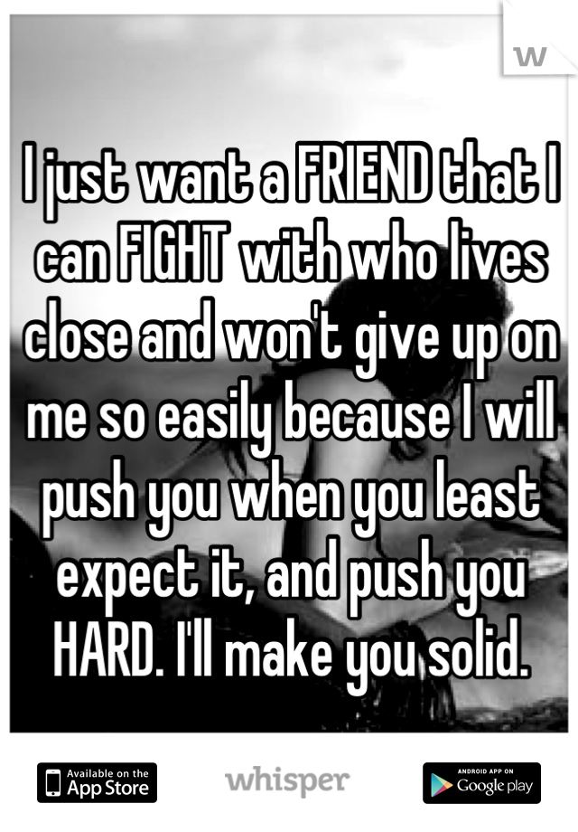 I just want a FRIEND that I can FIGHT with who lives close and won't give up on me so easily because I will push you when you least expect it, and push you HARD. I'll make you solid.