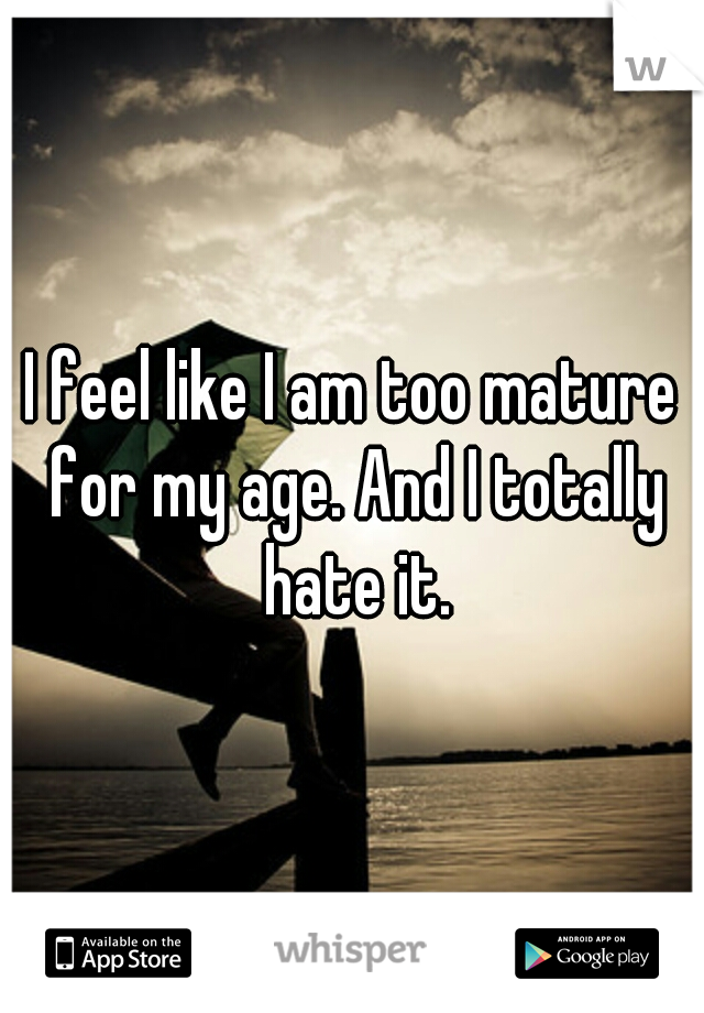 I feel like I am too mature for my age. And I totally hate it.