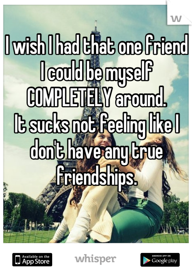 I wish I had that one friend I could be myself COMPLETELY around.
It sucks not feeling like I don't have any true friendships.