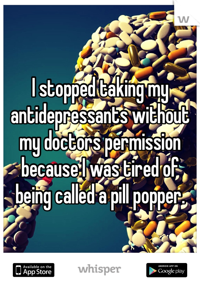 I stopped taking my antidepressants without my doctors permission because I was tired of being called a pill popper.