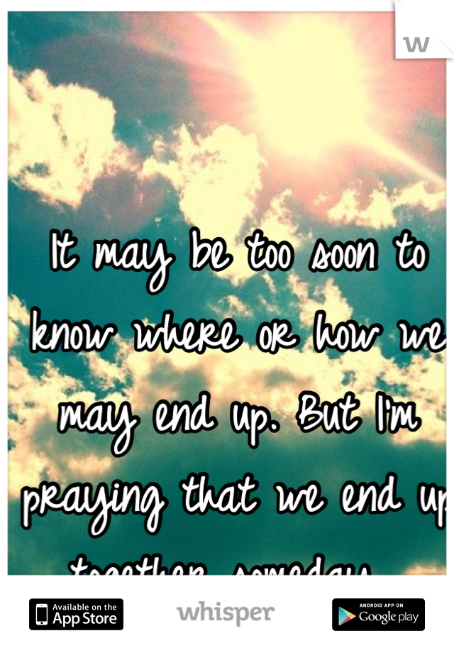 It may be too soon to know where or how we may end up. But I'm praying that we end up together someday. 