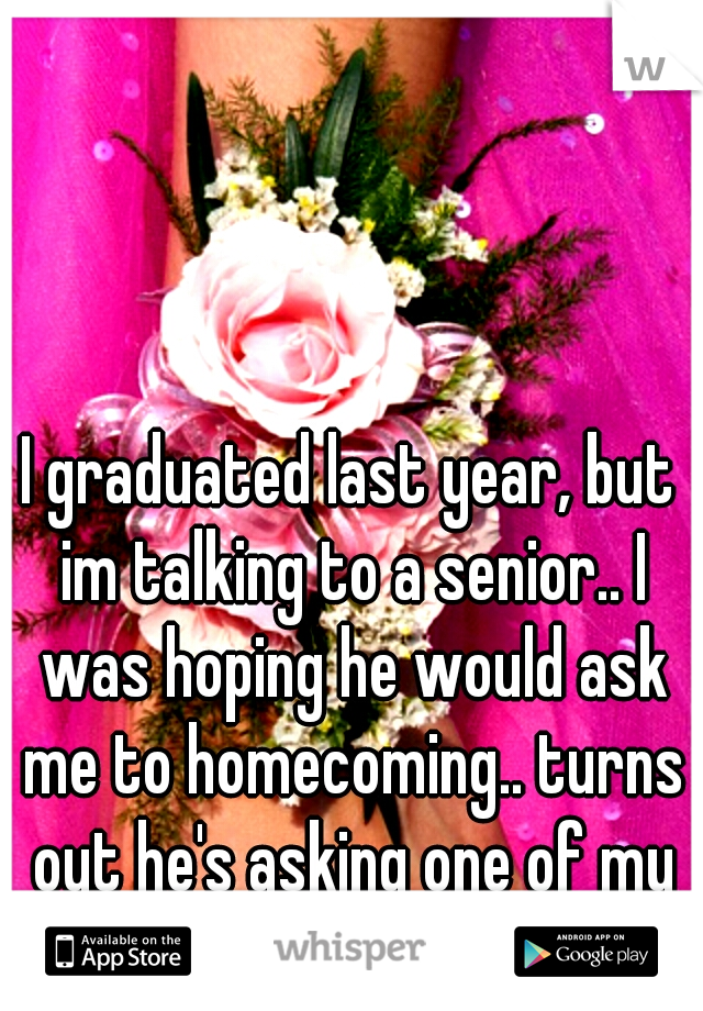 I graduated last year, but im talking to a senior.. I was hoping he would ask me to homecoming.. turns out he's asking one of my best friends..  

