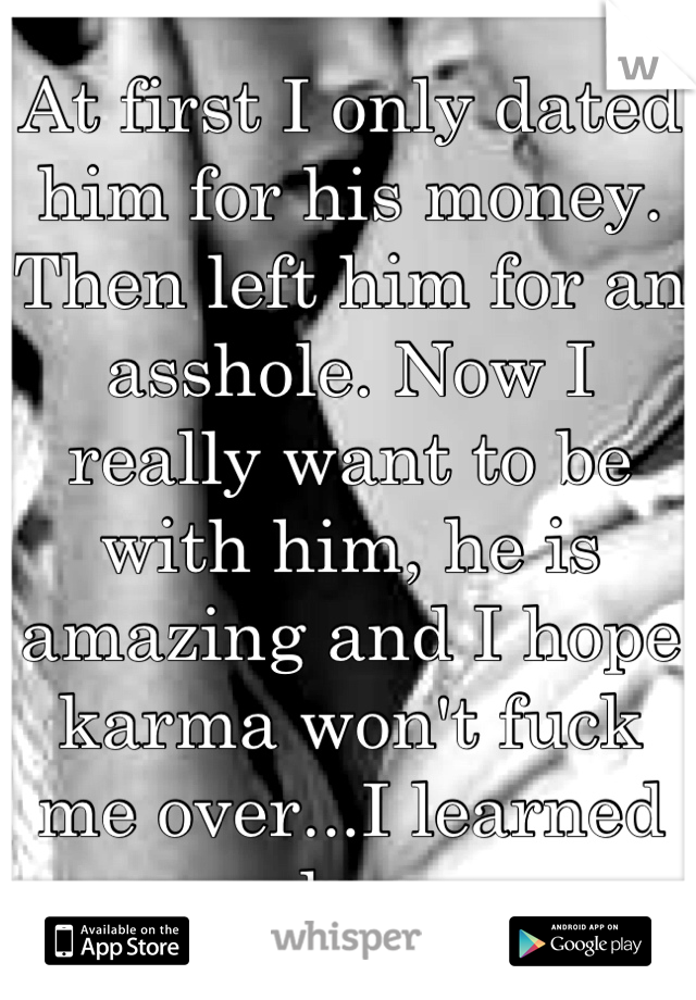 At first I only dated him for his money. Then left him for an asshole. Now I really want to be with him, he is amazing and I hope karma won't fuck me over...I learned my lesson.