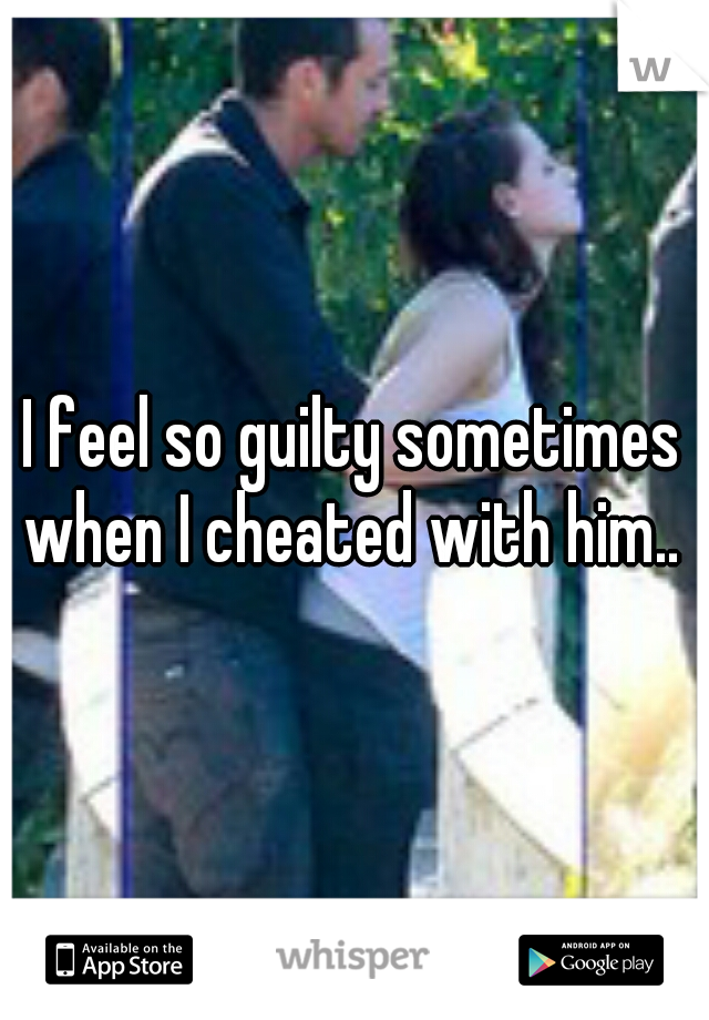 I feel so guilty sometimes when I cheated with him.. 