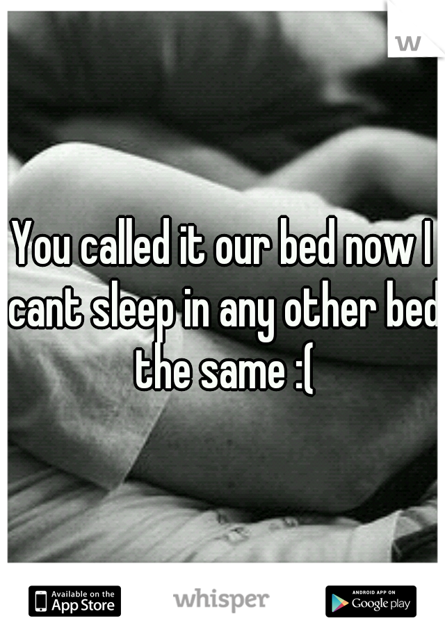 You called it our bed now I cant sleep in any other bed the same :(