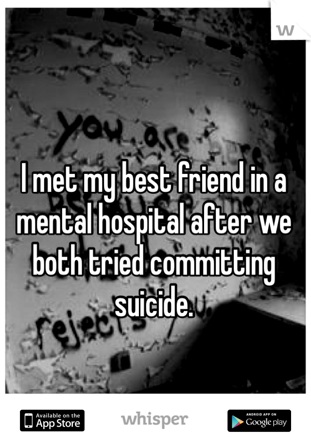 I met my best friend in a mental hospital after we both tried committing suicide.