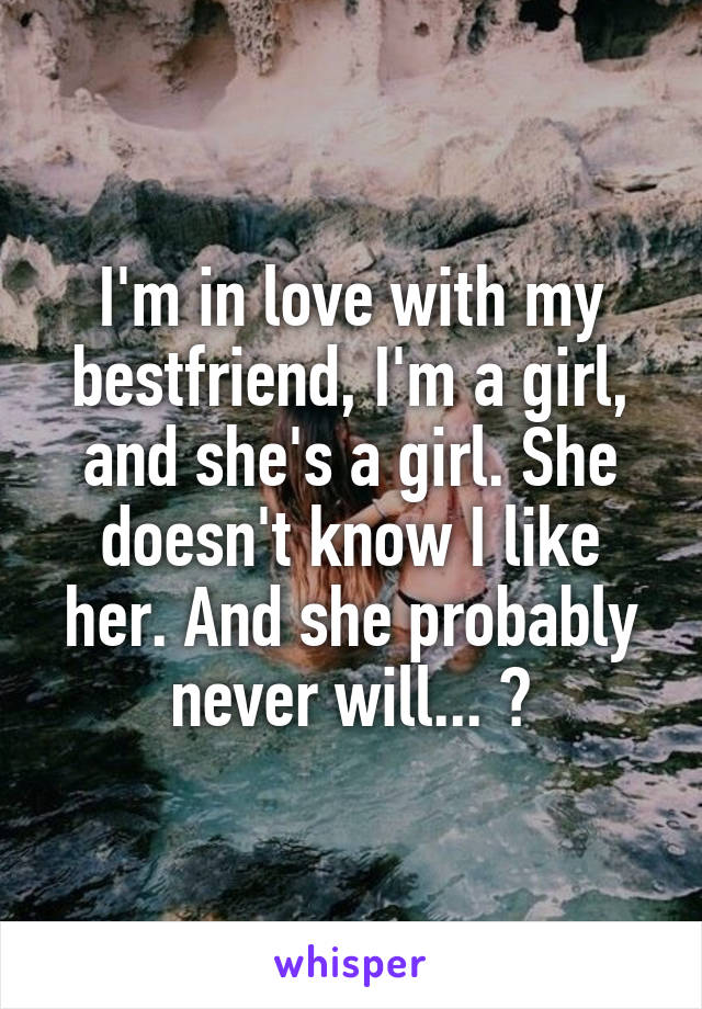 I'm in love with my bestfriend, I'm a girl, and she's a girl. She doesn't know I like her. And she probably never will... 😞