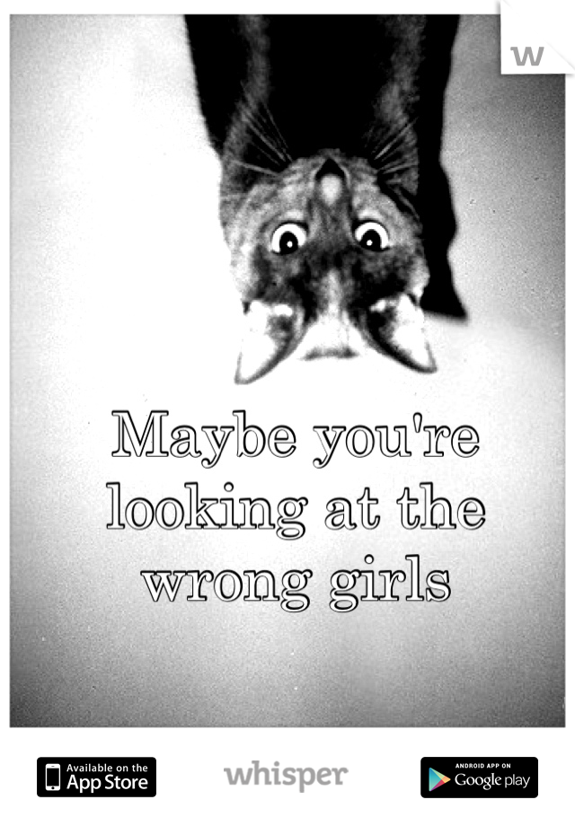 Maybe you're looking at the wrong girls 