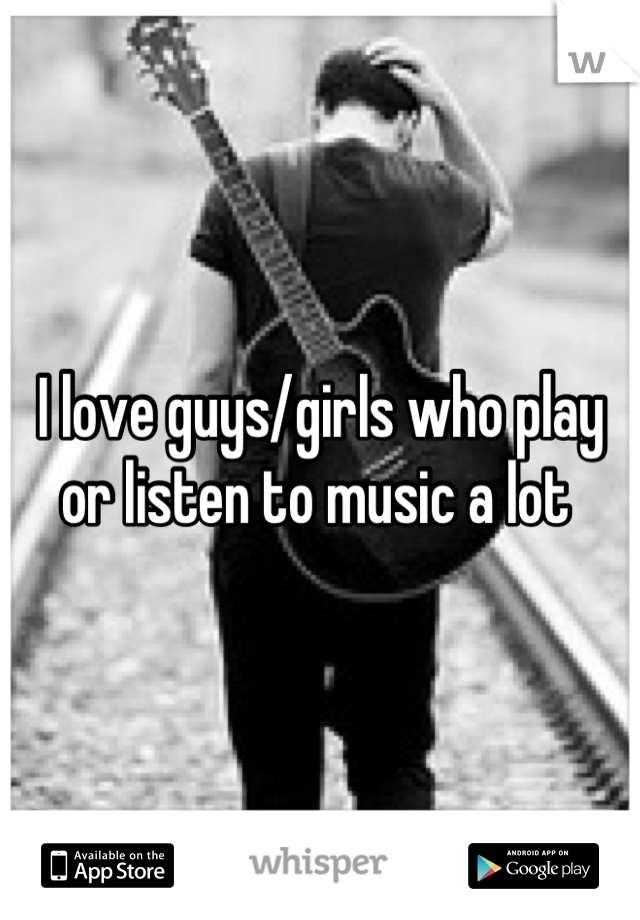 I love guys/girls who play or listen to music a lot 