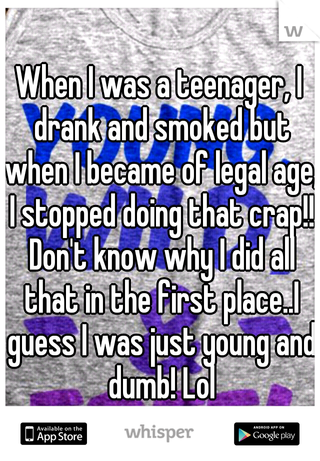 When I was a teenager, I drank and smoked but when I became of legal age, I stopped doing that crap!! Don't know why I did all that in the first place..I guess I was just young and dumb! Lol