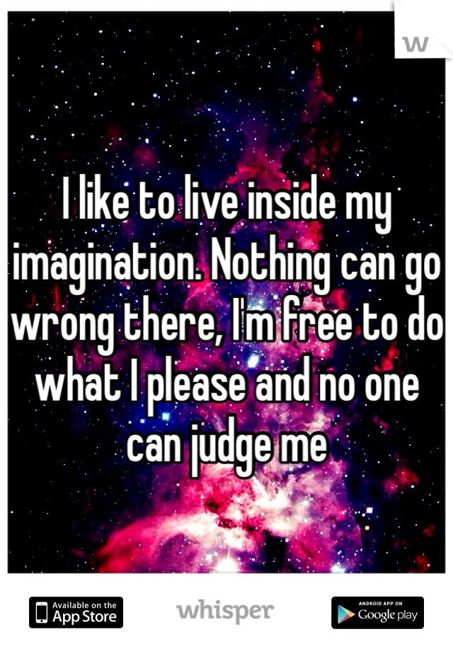 I like to live inside my imagination. Nothing can go wrong there, I'm free to do what I please and no one can judge me