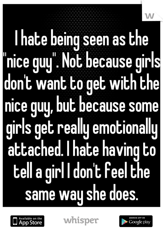 I hate being seen as the "nice guy". Not because girls don't want to get with the nice guy, but because some girls get really emotionally attached. I hate having to tell a girl I don't feel the same way she does.