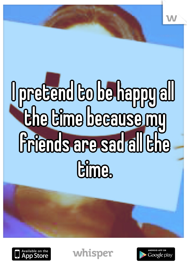 I pretend to be happy all the time because my friends are sad all the time.
