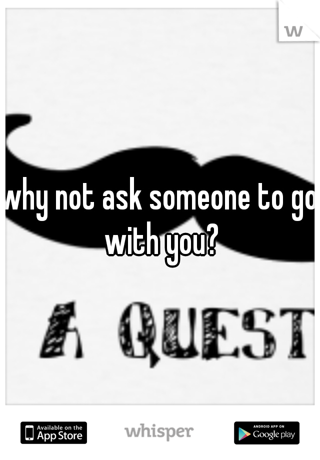 why not ask someone to go with you?