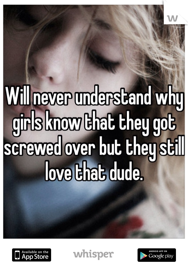 Will never understand why girls know that they got screwed over but they still love that dude.