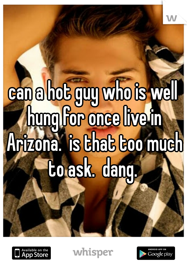 can a hot guy who is well hung for once live in Arizona.  is that too much to ask.  dang. 