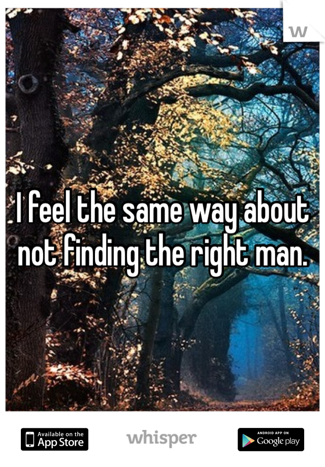 I feel the same way about not finding the right man.