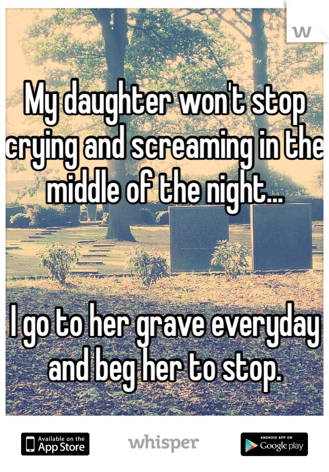 My daughter won't stop crying and screaming in the middle of the night...


I go to her grave everyday and beg her to stop.