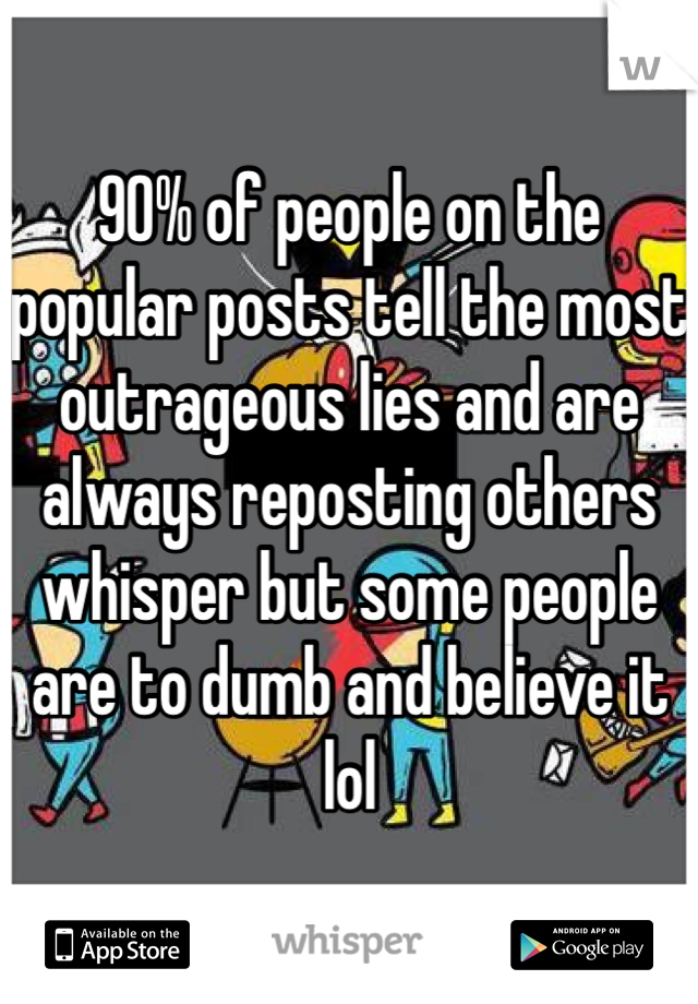 90% of people on the popular posts tell the most outrageous lies and are always reposting others whisper but some people are to dumb and believe it lol